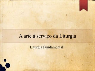 A arte á serviço da Liturgia
Liturgia Fundamental
 