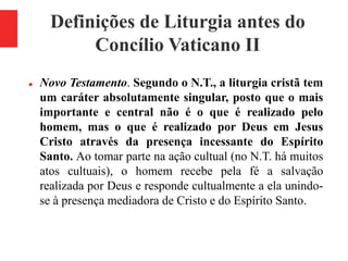 Definições de Liturgia antes do
Concílio Vaticano II
 Novo Testamento. Segundo o N.T., a liturgia cristã tem
um caráter absolutamente singular, posto que o mais
importante e central não é o que é realizado pelo
homem, mas o que é realizado por Deus em Jesus
Cristo através da presença incessante do Espírito
Santo. Ao tomar parte na ação cultual (no N.T. há muitos
atos cultuais), o homem recebe pela fé a salvação
realizada por Deus e responde cultualmente a ela unindo-
se à presença mediadora de Cristo e do Espírito Santo.
 