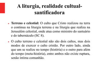 A liturgia, realidade cultual-
santificadora
 Terreno e celestial: O culto que Cristo realizou na terra
o continua na liturgia terrena e na liturgia que realiza na
Jerusalém celestial, onde atua como ministro do santuário
e do tabernáculo (SC 8).
 O culto terreno e celestial não são dois cultos, mas dois
modos de exercer o culto cristão. Por outro lado, ainda
que um se realize no tempo (história) e o outro para além
do tempo (meta-história), entre ambos não existe ruptura,
senão íntima comunhão.
 