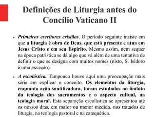 Definições de Liturgia antes do
Concílio Vaticano II
 Primeiros escritores cristãos. O período seguinte insiste em
que a liturgia é obra de Deus, que está presente e atua em
Jesus Cristo e em seu Espírito. Mesmo assim, nem sequer
na época patrística se dá algo que vá além de uma tentativa de
definir o que se designa com muitos nomes (nisto, S. Isidoro
é uma exceção).
 A escolástica. Tampouco houve aqui uma preocupação mais
séria em explicar o conceito. Os elementos da liturgia,
enquanto ação santificadora, foram estudados no âmbito
da teologia dos sacramentos e o aspecto cultual, na
teologia moral. Esta separação escolástica se apresentou até
os nossos dias, em maior ou menor medida, nos tratados de
liturgia, na teologia pastoral e na catequética.
 