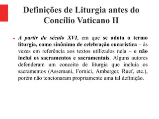 Definições de Liturgia antes do
Concílio Vaticano II
 A partir do século XVI, em que se adota o termo
liturgia, como sinônimo de celebração eucarística – às
vezes em referência aos textos utilizados nela – e não
inclui os sacramentos e sacramentais. Alguns autores
defenderam um conceito de liturgia que incluía os
sacramentos (Assemani, Fornici, Amberger, Ruef, etc.),
porém não tencionaram propriamente uma tal definição.
 