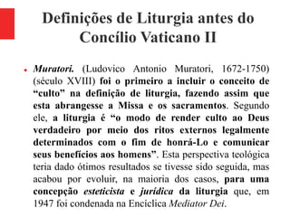 Definições de Liturgia antes do
Concílio Vaticano II
 Muratori. (Ludovico Antonio Muratori, 1672-1750)
(século XVIII) foi o primeiro a incluir o conceito de
“culto” na definição de liturgia, fazendo assim que
esta abrangesse a Missa e os sacramentos. Segundo
ele, a liturgia é “o modo de render culto ao Deus
verdadeiro por meio dos ritos externos legalmente
determinados com o fim de honrá-Lo e comunicar
seus benefícios aos homens”. Esta perspectiva teológica
teria dado ótimos resultados se tivesse sido seguida, mas
acabou por evoluir, na maioria dos casos, para uma
concepção esteticista e jurídica da liturgia que, em
1947 foi condenada na Encíclica Mediator Dei.
 