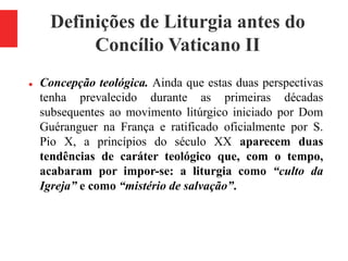 Definições de Liturgia antes do
Concílio Vaticano II
 Concepção teológica. Ainda que estas duas perspectivas
tenha prevalecido durante as primeiras décadas
subsequentes ao movimento litúrgico iniciado por Dom
Guéranguer na França e ratificado oficialmente por S.
Pio X, a princípios do século XX aparecem duas
tendências de caráter teológico que, com o tempo,
acabaram por impor-se: a liturgia como “culto da
Igreja” e como “mistério de salvação”.
 