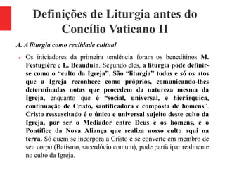 Definições de Liturgia antes do
Concílio Vaticano II
A. A liturgia como realidade cultual
 Os iniciadores da primeira tendência foram os beneditinos M.
Festugière e L. Beauduin. Segundo eles, a liturgia pode definir-
se como o “culto da Igreja”. São “liturgia” todos e só os atos
que a Igreja reconhece como próprios, comunicando-lhes
determinadas notas que procedem da natureza mesma da
Igreja, enquanto que é “social, universal, e hierárquica,
continuação de Cristo, santificadora e composta de homens”.
Cristo ressuscitado é o único e universal sujeito deste culto da
Igreja, por ser o Mediador entre Deus e os homens, e o
Pontífice da Nova Aliança que realiza nosso culto aqui na
terra. Só quem se incorpora a Cristo e se converte em membro de
seu corpo (Batismo, sacerdócio comum), pode participar realmente
no culto da Igreja.
 
