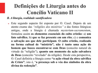 Definições de Liturgia antes do
Concílio Vaticano II
B. A liturgia, realidade santificadora
 Este segundo aspecto foi exposto por O. Casel. Depois de um
atento exame das “religiões dos mistérios” e das fontes litúrgicas
antigas, onde a liturgia é chamada mysterium-sacramentum,
formulou assim os elementos essenciais do culto cristão: a) um
fato salvífico, b) que se faz presente em um rito; c) e comunica
a salvação aos que dele participam. O culto cristão, realizado
na forma cultual de “mistério”, não é tanto uma ação do
homem que busca encontrar-se com Deus (conceito natural da
virtude da “religião”), quanto um momento da ação salvadora
de Deus (conceito “revelado” da religião). Desde esta perspectiva,
O. Casel definiria a liturgia como “a ação ritual da obra salvífica
de Cristo”; isto é, “a presença sob o véu dos símbolos da obra
divina da redenção”.
 