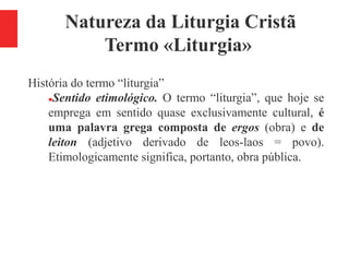 Natureza da Liturgia Cristã
Termo «Liturgia»
História do termo “liturgia”
Sentido etimológico. O termo “liturgia”, que hoje se
emprega em sentido quase exclusivamente cultural, é
uma palavra grega composta de ergos (obra) e de
leiton (adjetivo derivado de leos-laos = povo).
Etimologicamente significa, portanto, obra pública.
 
