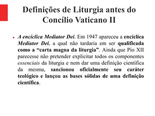 Definições de Liturgia antes do
Concílio Vaticano II
 A encíclica Mediator Dei. Em 1947 apareceu a encíclica
Mediator Dei, a qual não tardaria em ser qualificada
como a “carta magna da liturgia”. Ainda que Pio XII
parecesse não pretender explicitar todos os componentes
essenciais da liturgia e nem dar uma definição científica
da mesma, sancionou oficialmente seu caráter
teológico e lançou as bases sólidas de uma definição
científica.
 