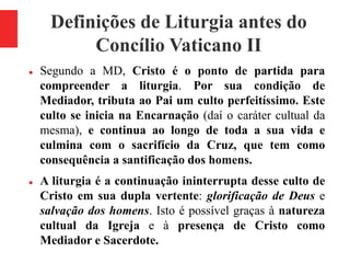 Definições de Liturgia antes do
Concílio Vaticano II
 Segundo a MD, Cristo é o ponto de partida para
compreender a liturgia. Por sua condição de
Mediador, tributa ao Pai um culto perfeitíssimo. Este
culto se inicia na Encarnação (daí o caráter cultual da
mesma), e continua ao longo de toda a sua vida e
culmina com o sacrifício da Cruz, que tem como
consequência a santificação dos homens.
 A liturgia é a continuação ininterrupta desse culto de
Cristo em sua dupla vertente: glorificação de Deus e
salvação dos homens. Isto é possível graças à natureza
cultual da Igreja e à presença de Cristo como
Mediador e Sacerdote.
 