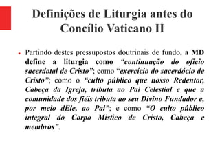 Definições de Liturgia antes do
Concílio Vaticano II
 Partindo destes pressupostos doutrinais de fundo, a MD
define a liturgia como “continuação do ofício
sacerdotal de Cristo”; como “exercício do sacerdócio de
Cristo”; como o “culto público que nosso Redentor,
Cabeça da Igreja, tributa ao Pai Celestial e que a
comunidade dos fiéis tributa ao seu Divino Fundador e,
por meio dEle, ao Pai”; e como “O culto público
integral do Corpo Mistico de Cristo, Cabeça e
membros”.
 