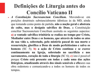 Definições de Liturgia antes do
Concílio Vaticano II
 A Constituição Sacrosanctum Concilium. Movendo-se em
posições doutrinais substancialmente idênticas às da MD, ainda
que tomando como ponto de partida, não a noção geral e abstrata
de culto, mas o desígnio salvífico de Deus, a Constituição
conciliar Sacrosanctum Concilium assinala os seguintes aspectos:
a) a vontade salvífica trinitária se realiza no tempo por Cristo,
Mediador entre Deus e os homens, que através de todos os atos
de sua vida e, sobretudo, pelo mistério pascal de sua morte e
ressurreição, glorifica a Deus de modo perfeitíssimo e salva os
homens (SC 5); b) a ação de Cristo continua e se exerce
continuamente na Igreja, sobretudo no sacrifício e nos
sacramentos, coração de toda a liturgia (SC 6); c) isto é possível
porque Cristo está presente em todas e cada uma das ações
litúrgicas, atualizando através dos sinais sensíveis e eficazes sua
obra redentora e comunicando-a a todos os homens de todos os
tempos.
 