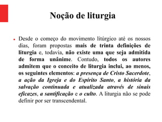 Noção de liturgia
 Desde o começo do movimento litúrgico até os nossos
dias, foram propostas mais de trinta definições de
liturgia e, todavia, não existe uma que seja admitida
de forma unânime. Contudo, todos os autores
admitem que o conceito de liturgia inclui, ao menos,
os seguintes elementos: a presença de Cristo Sacerdote,
a ação da Igreja e do Espírito Santo, a história da
salvação continuada e atualizada através de sinais
eficazes, a santificação e o culto. A liturgia não se pode
definir por ser transcendental.
 