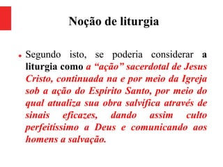 Noção de liturgia
 Segundo isto, se poderia considerar a
liturgia como a “ação” sacerdotal de Jesus
Cristo, continuada na e por meio da Igreja
sob a ação do Espírito Santo, por meio do
qual atualiza sua obra salvífica através de
sinais eficazes, dando assim culto
perfeitíssimo a Deus e comunicando aos
homens a salvação.
 