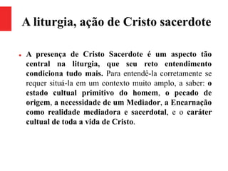 A liturgia, ação de Cristo sacerdote
 A presença de Cristo Sacerdote é um aspecto tão
central na liturgia, que seu reto entendimento
condiciona tudo mais. Para entendê-la corretamente se
requer situá-la em um contexto muito amplo, a saber: o
estado cultual primitivo do homem, o pecado de
origem, a necessidade de um Mediador, a Encarnação
como realidade mediadora e sacerdotal, e o caráter
cultual de toda a vida de Cristo.
 