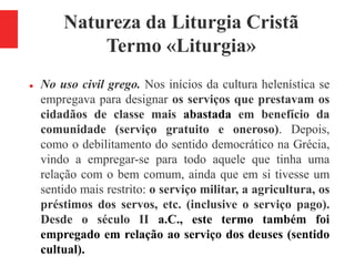 Natureza da Liturgia Cristã
Termo «Liturgia»
 No uso civil grego. Nos inícios da cultura helenística se
empregava para designar os serviços que prestavam os
cidadãos de classe mais abastada em benefício da
comunidade (serviço gratuito e oneroso). Depois,
como o debilitamento do sentido democrático na Grécia,
vindo a empregar-se para todo aquele que tinha uma
relação com o bem comum, ainda que em si tivesse um
sentido mais restrito: o serviço militar, a agricultura, os
préstimos dos servos, etc. (inclusive o serviço pago).
Desde o século II a.C., este termo também foi
empregado em relação ao serviço dos deuses (sentido
cultual).
 