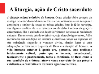 A liturgia, ação de Cristo sacerdote
a) Estado cultual primitivo do homem. O ato criador foi o começo do
diálogo de amor divino-humano: Deus criou o homem à sua imagem e
constituiu-o senhor de todas as coisas criadas, isto é: fê-lo partícipe,
em alguma medida, de sua natureza ao elevá-lo à ordem da graça e
encomendou-lhe o cuidado e o desenvolvimento de todas as realidades
naturais. Durante este estado originário, cuja duração ignoramos, Adão
reconhecia sua condição de criatura e ordenava todos os aspectos de
sua existência segundo a vontade divina, dando lugar a uma
adequação perfeita entre o querer de Deus e a atuação do homem. A
vida humana anterior à queda era, portanto, uma realidade
inteiramente cultual, posto que o homem, reconhecendo,
teoricamente e praticamente, tanto a excelência de Deus como a
sua condição de criatura, atuava como sacerdote de sua própria
existência e a convertia em oferenda agradável a Deus.
 