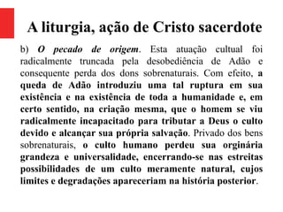 A liturgia, ação de Cristo sacerdote
b) O pecado de origem. Esta atuação cultual foi
radicalmente truncada pela desobediência de Adão e
consequente perda dos dons sobrenaturais. Com efeito, a
queda de Adão introduziu uma tal ruptura em sua
existência e na existência de toda a humanidade e, em
certo sentido, na criação mesma, que o homem se viu
radicalmente incapacitado para tributar a Deus o culto
devido e alcançar sua própria salvação. Privado dos bens
sobrenaturais, o culto humano perdeu sua orginária
grandeza e universalidade, encerrando-se nas estreitas
possibilidades de um culto meramente natural, cujos
limites e degradações apareceriam na história posterior.
 