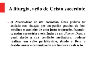 A liturgia, ação de Cristo sacerdote
 c) Necessidade de um mediador. Deus poderia ter
anulado esta situação por um perdão gratuito; de fato,
escolheu o caminho de uma justa reparação, fazendo-
se assim necessária a existência de um Homem-Deus, o
qual, desde a sua condição mediadora, pudesse
realizar um culto perfeitíssimo, dando a Deus o
devido louvor e comunicando aos homens a salvação.
 