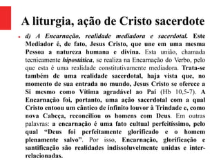 A liturgia, ação de Cristo sacerdote
 d) A Encarnação, realidade mediadora e sacerdotal. Este
Mediador é, de fato, Jesus Cristo, que une em uma mesma
Pessoa a natureza humana e divina. Esta união, chamada
tecnicamente hipostática, se realiza na Encarnação do Verbo, pelo
que esta é uma realidade constitutivamente mediadora. Trata-se
também de uma realidade sacerdotal, haja vista que, no
momento de sua entrada no mundo, Jesus Cristo se oferece a
Si mesmo como Vítima agradável ao Pai (Hb 10,5-7). A
Encarnação foi, portanto, uma ação sacerdotal com a qual
Cristo entoou um cântico de infinito louvor à Trindade e, como
nova Cabeça, reconciliou os homens com Deus. Em outras
palavras: a encarnação é uma fato cultual perfeitíssimo, pelo
qual “Deus foi perfeitamente glorificado e o homem
plenamente salvo”. Por isso, Encarnação, glorificação e
santificação são realidades indissoluvelmente unidas e inter-
relacionadas.
 