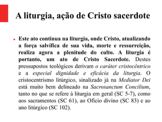 A liturgia, ação de Cristo sacerdote
 Este ato continua na liturgia, onde Cristo, atualizando
a força salvífica de sua vida, morte e ressurreição,
realiza agora a plenitude do culto. A liturgia é
portanto, um ato de Cristo Sacerdote. Destes
pressupostos teológicos derivam o caráter cristocêntrico
e a especial dignidade e eficácia da liturgia. O
cristocentrismo litúrgico, sinalizado já na Mediator Dei
está muito bem delineado na Sacrosanctum Concilium,
tanto no que se refere à liturgia em geral (SC 5-7), como
aos sacramentos (SC 61), ao Ofício divino (SC 83) e ao
ano litúrgico (SC 102).
 