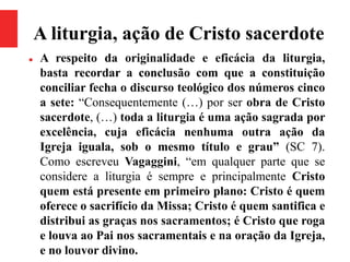 A liturgia, ação de Cristo sacerdote
 A respeito da originalidade e eficácia da liturgia,
basta recordar a conclusão com que a constituição
conciliar fecha o discurso teológico dos números cinco
a sete: “Consequentemente (…) por ser obra de Cristo
sacerdote, (…) toda a liturgia é uma ação sagrada por
excelência, cuja eficácia nenhuma outra ação da
Igreja iguala, sob o mesmo título e grau” (SC 7).
Como escreveu Vagaggini, “em qualquer parte que se
considere a liturgia é sempre e principalmente Cristo
quem está presente em primeiro plano: Cristo é quem
oferece o sacrifício da Missa; Cristo é quem santifica e
distribui as graças nos sacramentos; é Cristo que roga
e louva ao Pai nos sacramentais e na oração da Igreja,
e no louvor divino.
 