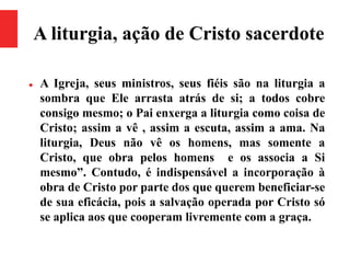 A liturgia, ação de Cristo sacerdote
 A Igreja, seus ministros, seus fiéis são na liturgia a
sombra que Ele arrasta atrás de si; a todos cobre
consigo mesmo; o Pai enxerga a liturgia como coisa de
Cristo; assim a vê , assim a escuta, assim a ama. Na
liturgia, Deus não vê os homens, mas somente a
Cristo, que obra pelos homens e os associa a Si
mesmo”. Contudo, é indispensável a incorporação à
obra de Cristo por parte dos que querem beneficiar-se
de sua eficácia, pois a salvação operada por Cristo só
se aplica aos que cooperam livremente com a graça.
 