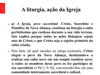 A liturgia, ação da Igreja
 a) A Igreja, povo sacerdotal. Cristo, Sacerdote e
Pontífice da Nova Aliança, continua na liturgia o culto
perfeitíssimo que realizou durante a sua vida terrena.
Isto explica porque todas as ações litúrgicas sejam
atos de Cristo, e que Cristo seja o sujeito primário do
culto cristão.
 Pois bem, tal qual sucedeu na antiga economia, Cristo
elegeu o povo da Nova Aliança, destinando-o a
realizar um culto novo em um templo também novo.
A todos os membros desse povo os fez partícipes de
seu sacerdócio (I Pd 2, 9-10), convertendo-lhes em uma
comunidade inteiramente sacerdotal e cultual.
 