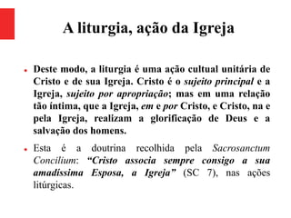 A liturgia, ação da Igreja
 Deste modo, a liturgia é uma ação cultual unitária de
Cristo e de sua Igreja. Cristo é o sujeito principal e a
Igreja, sujeito por apropriação; mas em uma relação
tão íntima, que a Igreja, em e por Cristo, e Cristo, na e
pela Igreja, realizam a glorificação de Deus e a
salvação dos homens.
 Esta é a doutrina recolhida pela Sacrosanctum
Concilium: “Cristo associa sempre consigo a sua
amadíssima Esposa, a Igreja” (SC 7), nas ações
litúrgicas.
 
