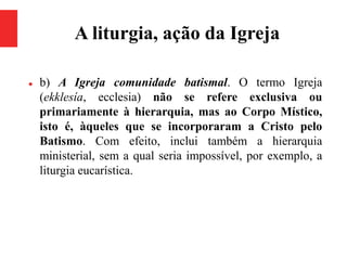 A liturgia, ação da Igreja
 b) A Igreja comunidade batismal. O termo Igreja
(ekklesía, ecclesia) não se refere exclusiva ou
primariamente à hierarquia, mas ao Corpo Místico,
isto é, àqueles que se incorporaram a Cristo pelo
Batismo. Com efeito, inclui também a hierarquia
ministerial, sem a qual seria impossível, por exemplo, a
liturgia eucarística.
 