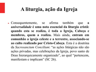 A liturgia, ação da Igreja
 Consequentemente, se afirma também que a
universalidade é uma nota essencial da liturgia cristã:
quando esta se realiza, é toda a Igreja, Cabeça e
membros, quem a realiza. Mais ainda, entram em
comunhão a igreja celeste e a terrestre, associando-se
ao culto realizado por Cristo-Cabeça. Esta é a doutrina
da Sacrosanctum Concilium: “as ações litúrgicas não são
ações privadas, mas celebrações da Igreja, povo santo de
Deus hierarquicamente organizado”, ao qual “pertencem,
manifestam e implicam” (SC 26).
 