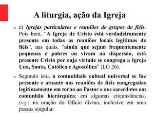 A liturgia, ação da Igreja
 c) Igrejas particulares e reuniões de grupos de fiéis.
Pois bem, “A Igreja de Cristo está verdadeiramente
presente em todas as reuniões locais legítimas de
fiéis”, nas quais, “ainda que sejam frequentemente
pequenas e pobres ou vivam na dispersão, está
presente Cristo por cuja virtude se congrega a Igreja
Una, Santa, Católica e Apostólica” (LG 26).
 Segundo isto, a comunidade cultual universal se faz
presente e atuante nas reuniões de fiéis congregadas
legitimamente em torno ao Pastor e aos sacerdotes em
comunhão hierárquica; em algumas circunstâncias,
(vg.) na oração do Ofício divino, inclusive em uma
pessoa singular.
 