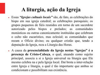 A liturgia, ação da Igreja
 Essas “Igrejas cultuais locais” são, de fato, as celebrações do
bispo em sua igreja catedral; as celebrações paroquiais; os
grupos pequenos de fiéis reunidos em torno de um sacerdote
autorizado pelos bispos e prelados; as comunidades
monásticas ou outras canonicamente instituídas que celebram
o culto não eucarístico, mas eclesial; as comunidades que
rezam o Ofício divino; ou qualquer cristão que, tendo a
deputação da Igreja, reza a Liturgia das Horas.
 A causa da presencialidade da Igreja nestas “igrejas” é a
presença de Cristo-Cabeça, o qual, atuando como sujeito
principal, associa a si a Igreja universal na liturgia que Ele
mesmo celebra na e pela Igreja local. Daí brota a inter-relação
entre Igreja e liturgia, a qual é tão importante que ambas se
condicionam e possibilitam sua existência.
 