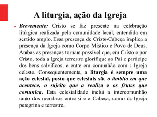 A liturgia, ação da Igreja
 Brevemente: Cristo se faz presente na celebração
litúrgica realizada pela comunidade local, entendida em
sentido amplo. Essa presença de Cristo-Cabeça implica a
presença da Igreja como Corpo Místico e Povo de Deus.
Ambas as presenças tornam possível que, em Cristo e por
Cristo, toda a Igreja terrestre glorifique ao Pai e participe
dos bens salvíficos, e entre em comunhão com a Igreja
celeste. Consequentemente, a liturgia é sempre uma
ação eclesial, posto que eclesiais são o âmbito em que
acontece, o sujeito que a realiza e os frutos que
comunica. Esta eclesialidade inclui a intercomunhão
tanto dos membros entre si e a Cabeça, como da Igreja
peregrina e terrestre.
 