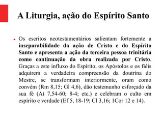 A Liturgia, ação do Espírito Santo
 Os escritos neotestamentários salientam fortemente a
inseparabilidade da ação de Cristo e do Espírito
Santo e apresenta a ação da terceira pessoa trinitária
como continuação da obra realizada por Cristo.
Graças a este influxo do Espírito, os Apóstolos e os fiéis
adquirem a verdadeira compreensão da doutrina do
Mestre, se transformam interiormente, oram como
convém (Rm 8,15; Gl 4,6), dão testemunho esforçado da
sua fé (At 7,54-60; 8-4; etc.) e celebram o culto em
espírito e verdade (Ef 5, 18-19; Cl 3,16; 1Cor 12 e 14).
 