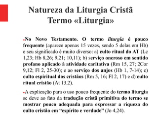 Natureza da Liturgia Cristã
Termo «Liturgia»
No Novo Testamento. O termo liturgia é pouco
frequente (aparece apenas 15 vezes, sendo 5 delas em Hb)
e seu significado é muito diverso: a) culto ritual do AT (Lc
1,23; Hb 8,26; 9,21; 10,11); b) serviço oneroso em sentido
profano aplicado à atividade caritativa (Rm 15, 27; 2Cor
9,12; Fl 2, 25-30); e ao serviço dos anjos (Hb 1, 7-14); c)
culto espiritual dos cristãos (Rm 5, 16; Fl 2, 17) e d) culto
ritual cristão (At 13,2).
A explicação para o uso pouco frequente do termo liturgia
se deve ao fato da tradução cristã primitiva do termo se
mostrar pouco adequada para expressar a riqueza do
culto cristão em “espírito e verdade” (Jo 4,24).
 