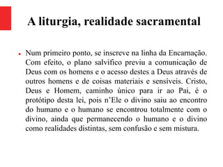 A liturgia, realidade sacramental
 Num primeiro ponto, se inscreve na linha da Encarnação.
Com efeito, o plano salvífico previu a comunicação de
Deus com os homens e o acesso destes a Deus através de
outros homens e de coisas materiais e sensíveis. Cristo,
Deus e Homem, caminho único para ir ao Pai, é o
protótipo desta lei, pois n’Ele o divino saiu ao encontro
do humano e o humano se encontrou totalmente com o
divino, ainda que permanecendo o humano e o divino
como realidades distintas, sem confusão e sem mistura.
 