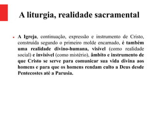 A liturgia, realidade sacramental
 A Igreja, continuação, expressão e instrumento de Cristo,
construída segundo o primeiro molde encarnado, é também
uma realidade divino-humana, visível (como realidade
social) e invisível (como mistério), âmbito e instrumento de
que Cristo se serve para comunicar sua vida divina aos
homens e para que os homens rendam culto a Deus desde
Pentecostes até a Parusia.
 