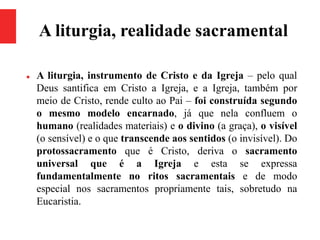 A liturgia, realidade sacramental
 A liturgia, instrumento de Cristo e da Igreja – pelo qual
Deus santifica em Cristo a Igreja, e a Igreja, também por
meio de Cristo, rende culto ao Pai – foi construída segundo
o mesmo modelo encarnado, já que nela confluem o
humano (realidades materiais) e o divino (a graça), o visível
(o sensível) e o que transcende aos sentidos (o invisível). Do
protossacramento que é Cristo, deriva o sacramento
universal que é a Igreja e esta se expressa
fundamentalmente no ritos sacramentais e de modo
especial nos sacramentos propriamente tais, sobretudo na
Eucaristia.
 