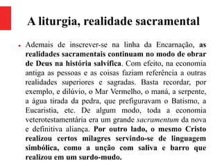 A liturgia, realidade sacramental
 Ademais de inscrever-se na linha da Encarnação, as
realidades sacramentais continuam no modo de obrar
de Deus na história salvífica. Com efeito, na economia
antiga as pessoas e as coisas faziam referência a outras
realidades superiores e sagradas. Basta recordar, por
exemplo, e dilúvio, o Mar Vermelho, o maná, a serpente,
a água tirada da pedra, que prefiguravam o Batismo, a
Eucaristia, etc. De algum modo, toda a economia
veterotestamentária era um grande sacramentum da nova
e definitiva aliança. Por outro lado, o mesmo Cristo
realizou certos milagres servindo-se de linguagem
simbólica, como a unção com saliva e barro que
realizou em um surdo-mudo.
 