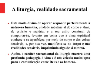 A liturgia, realidade sacramental
 Este modo divino de operar responde perfeitamente à
natureza humana, unidade substancial de corpo e alma,
de espírito e matéria; e a seu estilo conatural de
comportar-se, levanto em conta que a alma espiritual
conhece e se aperfeiçoa por meio do corpo e das coisas
sensíveis, e, por sua vez, manifesta-se no corpo e nas
realidades sensíveis, imprimindo algo de si mesma.
 Assim, o caráter sacramental da liturgia encerra uma
profunda pedagogia divina e é um veículo muito apto
para a comunicação entre Deus e os homens.
 