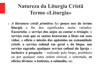 Natureza da Liturgia Cristã
Termo «Liturgia»
 A literatura cristã primitiva fez pouco uso do termo
liturgia e lhe deu significados muito variados:
Eucaristia; o serviço dos anjos ao cantar o triságio; o
serviço com que os santos honraram a Deus em suas
vidas; o ofício e missão dos apóstolos na comunidade
cristã; o serviço cultual em geral e do bispo; um
serviço sagrado; qualquer serviço cultual da Igreja –
inclusive a pregação – realizado pelo bispo, presbítero
ou por qualquer outra ordem clerical, e sobretudo, os
ofícios divinos: o batismo, a salmodia, etc.
 