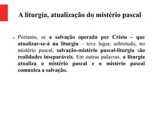 A liturgia, atualização do mistério pascal
 Portanto, se a salvação operada por Cristo – que
atualizar-se-á na liturgia – teve lugar, sobretudo, no
mistério pascal, salvação-mistério pascal-liturgia são
realidades inseparáveis. Em outras palavras, a liturgia
atualiza o mistério pascal e o mistério pascal
comunica a salvação.
 