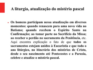 A liturgia, atualização do mistério pascal
 Os homens participam nessa atualização em diversos
momentos: quando renascem para uma nova vida no
Batismo; quando recebem o Espírito Santo na
Confirmação; ao tomar parte no Sacrifício da Missa;
ao receber o perdão no sacramento da Penitência, etc.
Aqui encontra explicação o fato de que todos os
sacramentos estejam unidos à Eucaristia e que todo o
ano litúrgico, no itinerário dos mistérios de Cristo,
desde o seu nascimento até Pentecostes e a Parusia,
celebre e atualize o mistério pascal.
 