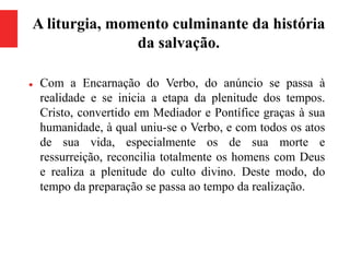 A liturgia, momento culminante da história
da salvação.
 Com a Encarnação do Verbo, do anúncio se passa à
realidade e se inicia a etapa da plenitude dos tempos.
Cristo, convertido em Mediador e Pontífice graças à sua
humanidade, à qual uniu-se o Verbo, e com todos os atos
de sua vida, especialmente os de sua morte e
ressurreição, reconcilia totalmente os homens com Deus
e realiza a plenitude do culto divino. Deste modo, do
tempo da preparação se passa ao tempo da realização.
 