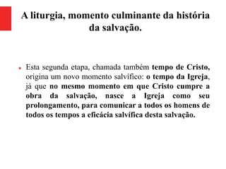 A liturgia, momento culminante da história
da salvação.
 Esta segunda etapa, chamada também tempo de Cristo,
origina um novo momento salvífico: o tempo da Igreja,
já que no mesmo momento em que Cristo cumpre a
obra da salvação, nasce a Igreja como seu
prolongamento, para comunicar a todos os homens de
todos os tempos a eficácia salvífica desta salvação.
 