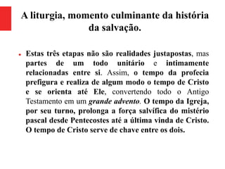 A liturgia, momento culminante da história
da salvação.
 Estas três etapas não são realidades justapostas, mas
partes de um todo unitário e intimamente
relacionadas entre si. Assim, o tempo da profecia
prefigura e realiza de algum modo o tempo de Cristo
e se orienta até Ele, convertendo todo o Antigo
Testamento em um grande advento. O tempo da Igreja,
por seu turno, prolonga a força salvífica do mistério
pascal desde Pentecostes até a última vinda de Cristo.
O tempo de Cristo serve de chave entre os dois.
 