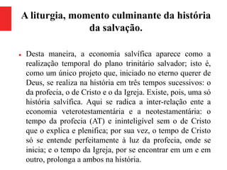 A liturgia, momento culminante da história
da salvação.
 Desta maneira, a economia salvífica aparece como a
realização temporal do plano trinitário salvador; isto é,
como um único projeto que, iniciado no eterno querer de
Deus, se realiza na história em três tempos sucessivos: o
da profecia, o de Cristo e o da Igreja. Existe, pois, uma só
história salvífica. Aqui se radica a inter-relação ente a
economia veterotestamentária e a neotestamentária: o
tempo da profecia (AT) e ininteligível sem o de Cristo
que o explica e plenifica; por sua vez, o tempo de Cristo
só se entende perfeitamente à luz da profecia, onde se
inicia; e o tempo da Igreja, por se encontrar em um e em
outro, prolonga a ambos na história.
 