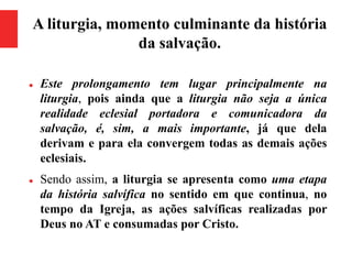 A liturgia, momento culminante da história
da salvação.
 Este prolongamento tem lugar principalmente na
liturgia, pois ainda que a liturgia não seja a única
realidade eclesial portadora e comunicadora da
salvação, é, sim, a mais importante, já que dela
derivam e para ela convergem todas as demais ações
eclesiais.
 Sendo assim, a liturgia se apresenta como uma etapa
da história salvífica no sentido em que continua, no
tempo da Igreja, as ações salvíficas realizadas por
Deus no AT e consumadas por Cristo.
 