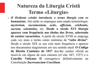 Natureza da Liturgia Cristã
Termo «Liturgia»
 O Ocidente cristão introduziu o termo liturgia com os
humanistas. Até então se empregou uma ampla terminologia:
mysterium, sacramentum, actio, officium, celebratio,
sacrum, solemnitas, etc. Desde o século XVI liturgia
aparece com frequência nos títulos dos livros, sobretudo
de caráter eucarístico. A partir do século XVIII se emprega
cada vez mais o termo como sinônimo de “culto divino”.
Desde o século XIX se usa com mais frequência e aparece
nos documentos magisteriais em seu sentido atual. O Código
de Direito Canônico de 1917 deu-lhe caráter oficial ao
inseri-lo em alguns de seus cânones (cf cân. 447, 1257) e o
Concílio Vaticano II consagrou-o definitivamente na
Constituição Sacrosanctum Concilium.
 