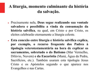 A liturgia, momento culminante da história
da salvação.
 Precisamente nela, Deus segue realizando sua vontade
salvadora e possibilita a vinda da consumação da
história salvífica, na qual, em Cristo e por Cristo, os
eleitos celebrarão eternamente a liturgia celeste.
 Esta conexão entre liturgia e história salvífica explica,
por exemplo, o recurso frequente dos Padres à
tipologia veterotestamentária na hora de explicar os
sacramentos, sobretudo o do Batismo (Mar Vermelho,
Dilúvio, Nuvem) e da Eucaristia (Maná, Água da Pedra,
Sacrifícios, etc.). Também usaram esta tipologia Jesus
Cristo e os Apóstolos segundo o que aparece nos
Evangelhos e nas Cartas.
 