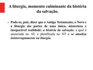 A liturgia, momento culminante da história
da salvação.
 Pode-se, pois, dizer que o Antigo Testamento, o Novo e
a liturgia são partes de uma única, misteriosa e
inseparável realidade: a história da salvação; a qual é
anunciada no AT, é plenificada no NT e se atualiza
ininterruptamente na liturgia.
 